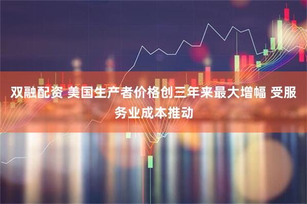 双融配资 美国生产者价格创三年来最大增幅 受服务业成本推动