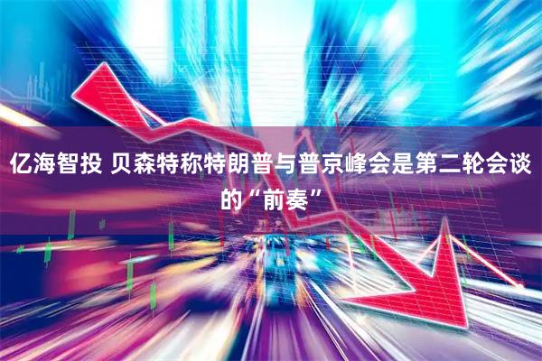 亿海智投 贝森特称特朗普与普京峰会是第二轮会谈的“前奏”