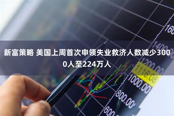 新富策略 美国上周首次申领失业救济人数减少3000人至224万人