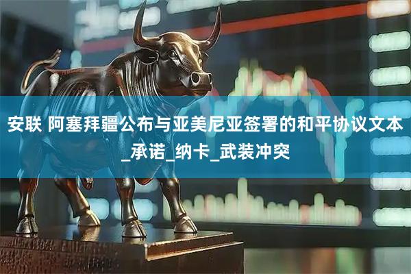 安联 阿塞拜疆公布与亚美尼亚签署的和平协议文本_承诺_纳卡_武装冲突