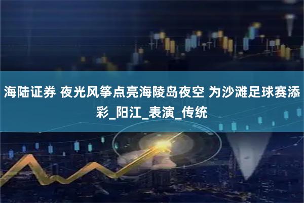 海陆证券 夜光风筝点亮海陵岛夜空 为沙滩足球赛添彩_阳江_表演_传统