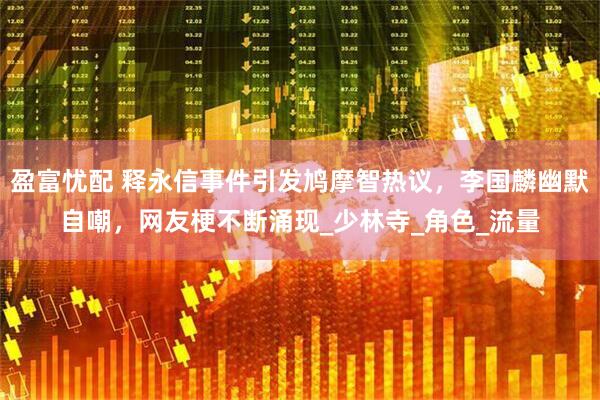 盈富忧配 释永信事件引发鸠摩智热议，李国麟幽默自嘲，网友梗不断涌现_少林寺_角色_流量