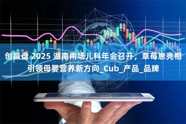 创赢盘 2025 湖南两场儿科年会召开，草莓崽亮相引领母婴营养新方向_Cub_产品_品牌