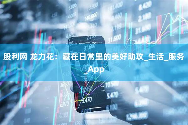 股利网 龙力花：藏在日常里的美好助攻_生活_服务_App