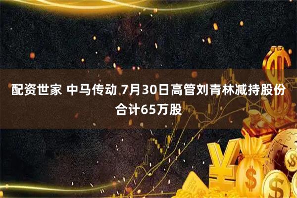 配资世家 中马传动 7月30日高管刘青林减持股份合计65万股