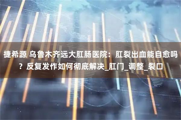 捷希源 乌鲁木齐远大肛肠医院：肛裂出血能自愈吗？反复发作如何彻底解决_肛门_调整_裂口