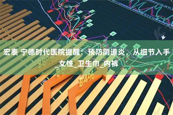 宏泰 宁德时代医院提醒：预防阴道炎，从细节入手_女性_卫生巾_内裤