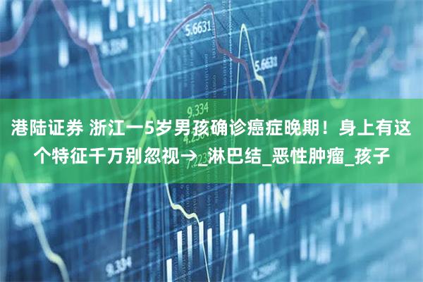 港陆证券 浙江一5岁男孩确诊癌症晚期！身上有这个特征千万别忽视→_淋巴结_恶性肿瘤_孩子