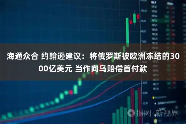 海通众合 约翰逊建议：将俄罗斯被欧洲冻结的3000亿美元 当作向乌赔偿首付款