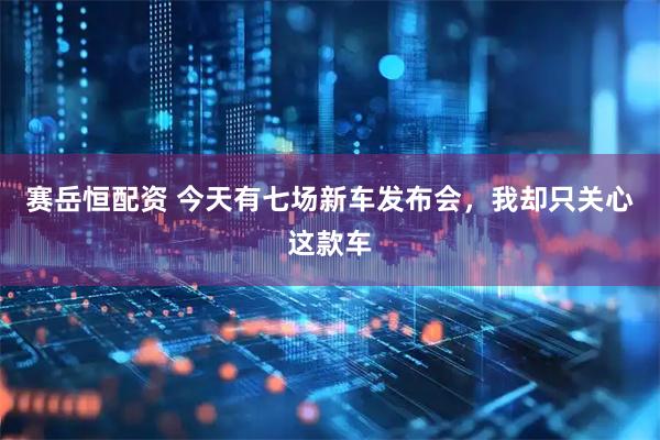赛岳恒配资 今天有七场新车发布会，我却只关心这款车