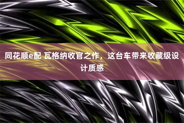 同花顺e配 瓦格纳收官之作，这台车带来收藏级设计质感