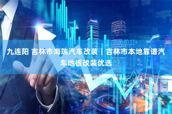九连阳 吉林市海瑞汽车改装｜吉林市本地靠谱汽车地板改装优选