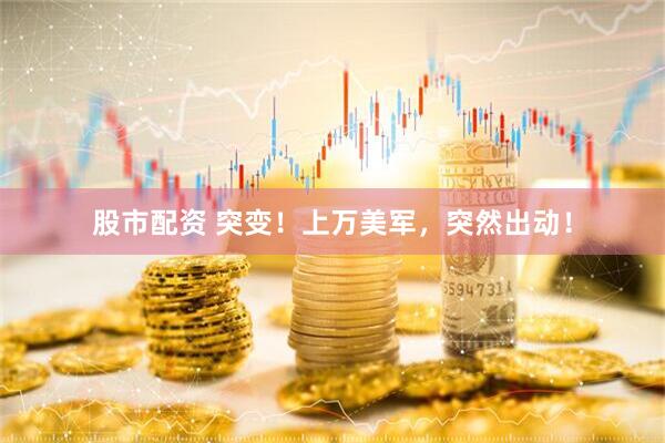 股市配资 突变！上万美军，突然出动！