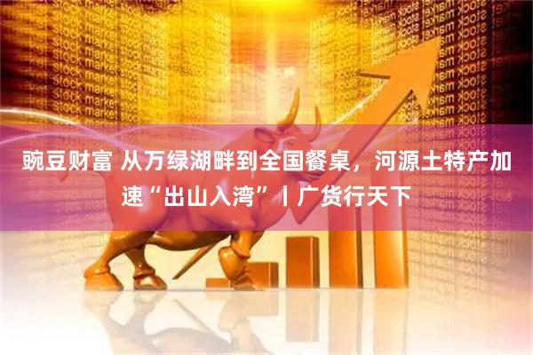 豌豆财富 从万绿湖畔到全国餐桌，河源土特产加速“出山入湾”丨广货行天下