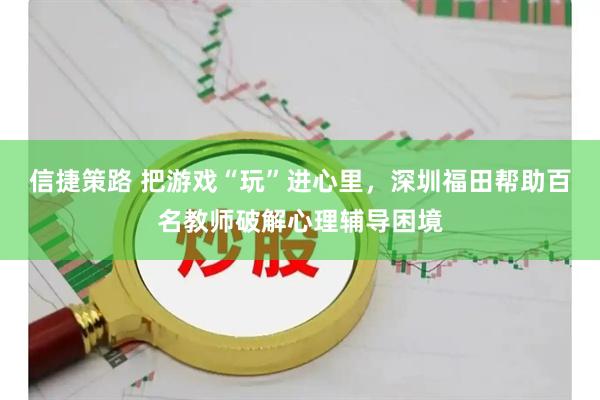 信捷策路 把游戏“玩”进心里，深圳福田帮助百名教师破解心理辅导困境