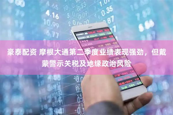 豪泰配资 摩根大通第二季度业绩表现强劲，但戴蒙警示关税及地缘政治风险